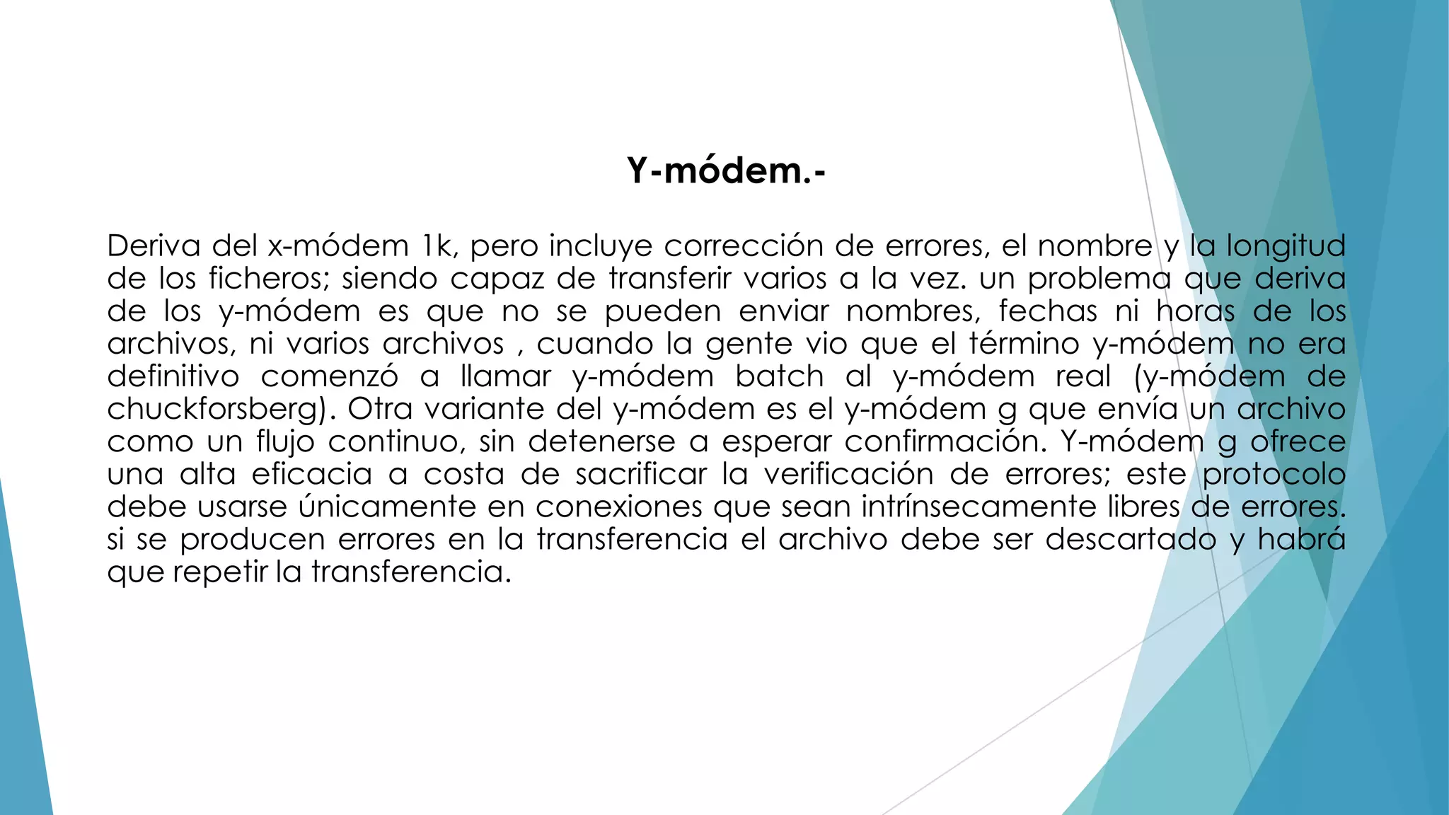 Y-módem.Deriva del x-módem 1k, pero incluye corrección de errores, el nombre y la longitud
de los ficheros; siendo capaz de transferir varios a la vez. un problema que deriva
de los y-módem es que no se pueden enviar nombres, fechas ni horas de los
archivos, ni varios archivos , cuando la gente vio que el término y-módem no era
definitivo comenzó a llamar y-módem batch al y-módem real (y-módem de
chuckforsberg). Otra variante del y-módem es el y-módem g que envía un archivo
como un flujo continuo, sin detenerse a esperar confirmación. Y-módem g ofrece
una alta eficacia a costa de sacrificar la verificación de errores; este protocolo
debe usarse únicamente en conexiones que sean intrínsecamente libres de errores.
si se producen errores en la transferencia el archivo debe ser descartado y habrá
que repetir la transferencia.

 