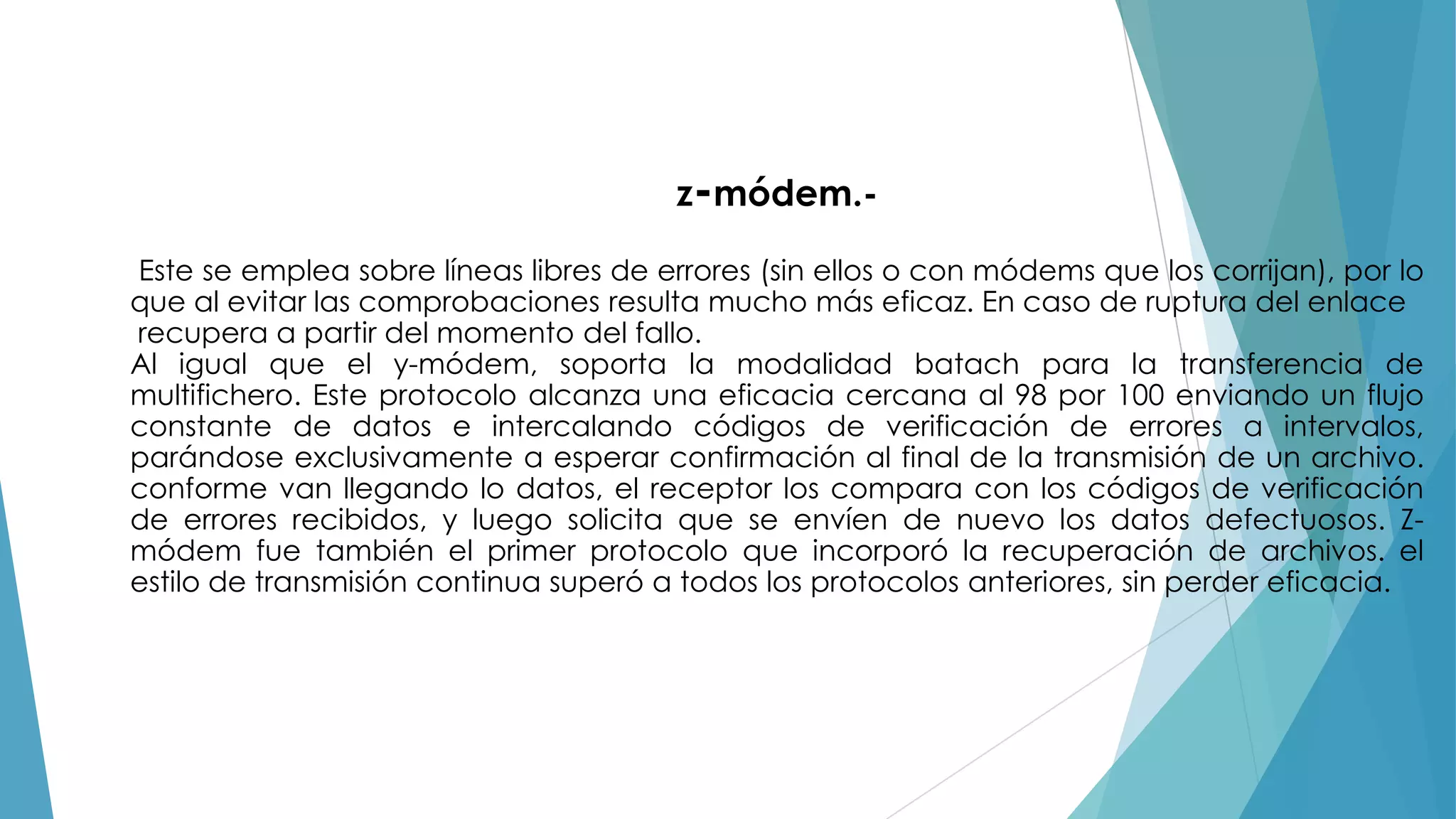 z-módem.Este se emplea sobre líneas libres de errores (sin ellos o con módems que los corrijan), por lo
que al evitar las comprobaciones resulta mucho más eficaz. En caso de ruptura del enlace
recupera a partir del momento del fallo.
Al igual que el y-módem, soporta la modalidad batach para la transferencia de
multifichero. Este protocolo alcanza una eficacia cercana al 98 por 100 enviando un flujo
constante de datos e intercalando códigos de verificación de errores a intervalos,
parándose exclusivamente a esperar confirmación al final de la transmisión de un archivo.
conforme van llegando lo datos, el receptor los compara con los códigos de verificación
de errores recibidos, y luego solicita que se envíen de nuevo los datos defectuosos. Zmódem fue también el primer protocolo que incorporó la recuperación de archivos. el
estilo de transmisión continua superó a todos los protocolos anteriores, sin perder eficacia.

 