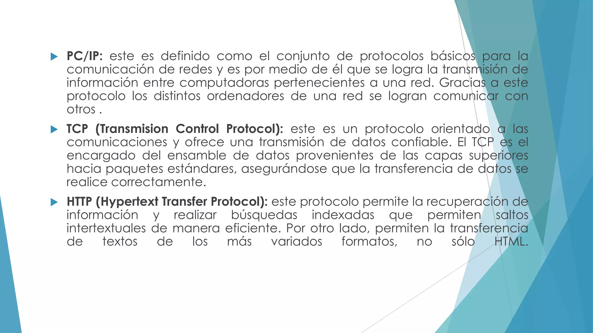 

PC/IP: este es definido como el conjunto de protocolos básicos para la
comunicación de redes y es por medio de él que se logra la transmisión de
información entre computadoras pertenecientes a una red. Gracias a este
protocolo los distintos ordenadores de una red se logran comunicar con
otros .



TCP (Transmision Control Protocol): este es un protocolo orientado a las
comunicaciones y ofrece una transmisión de datos confiable. El TCP es el
encargado del ensamble de datos provenientes de las capas superiores
hacia paquetes estándares, asegurándose que la transferencia de datos se
realice correctamente.



HTTP (Hypertext Transfer Protocol): este protocolo permite la recuperación de
información y realizar búsquedas indexadas que permiten saltos
intertextuales de manera eficiente. Por otro lado, permiten la transferencia
de
textos
de
los
más
variados
formatos,
no
sólo
HTML.

 