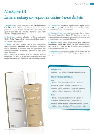 Apostila de Protocolos Bel Col | 11www.belcol.com.br
Tratamento Facial
Neo Super TR
Sistema antiage com ação nas células-tronco da pele
1) Higienização: aplicar uma porção de Leite de Limpeza
Facial Neo Super TR em todo o rosto, pescoço e colo e
promover suave fricção (movimentos circulares) por
aproximadamente três minutos. Remover tudo com
algodão umedecido em água.
2) Pré-ácido: embeber algodão na loção pré-ácido
Tônico Facial Preparatório e aplicar em toda a região a
ser tratada. Não remover.
3) Ácido: em uma cubeta colocar uma porção de
ácido mandélico Belmend, aplicá-lo com auxílio de
pincel específico e trabalhar com microcorrentes por
aproximadamente 10 minutos. Neutralizar tudo com
água abundante.
Obs: a tolerância individual ao ácido, deve ser sempre
respeitada, portanto se arder demasiadamente antes do
tempo indicado acima, neutralizar o ácido imediatamente.
Frequência
• Quatro a seis sessões. Duas vezes por semana
Dia
Noite
• Limpar com Leite de Limpeza Neo Super TR
• Tonificar com Loção Tônica Neo Super TR
• Aplicar Creme Hidratante Facial Neo Super TR
• Aplicar Solectiv Bloqueador Solar FPS 30
• Limpar com Leite de Limpeza Neo Super TR
• Tonificar com Loção Tônica Neo Super TR
• Aplicar creme Exprime somente nas rugas e linhas
• Aplicar Creme Neo Super TR nas demais regiões
Manutenção domiciliar
4) Tonificação: umedecer algodão com Loção Tônica
Facial Neo Super TR e aplicá-la em todo o rosto, pescoço
e colo. Deixar secar naturalmente.
5) Massagem/Fase Creme: aplicar uma porção do Creme
Hidratante Facial Neo Super TR, espalhar e promover
manobras descontracturantes nos pontos de contractura
e modeladoras nos pontos de flacidez.
6) Máscara: com o auxílio de um pincel, aplicar Máscara
Hidratante Facial Neo Super TR, por todo o rosto,
pescoço e colo. Deixar agir por 20 minutos e remover com
o auxílio de esponja e água.
7) Fotoproteção: aplicar bloqueador solar Solectiv FPS 30
na versão transparente ou tonalizante de acordo com o tom
da pele.
 