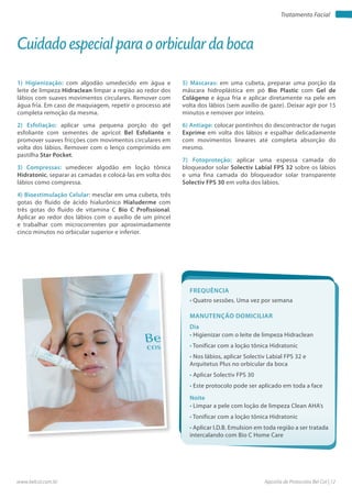 Apostila de Protocolos Bel Col | 12www.belcol.com.br
Tratamento Facial
1) Higienização: com algodão umedecido em água e
leite de limpeza Hidraclean limpar a região ao redor dos
lábios com suaves movimentos circulares. Remover com
água fria. Em caso de maquiagem, repetir o processo até
completa remoção da mesma.
2) Esfoliação: aplicar uma pequena porção do gel
esfoliante com sementes de apricot Bel Esfoliante e
promover suaves fricções com movimentos circulares em
volta dos lábios. Remover com o lenço comprimido em
pastilha Star Pocket.
3) Compressas: umedecer algodão em loção tônica
Hidratonic, separar as camadas e colocá-las em volta dos
lábios como compressa.
4) Bioestimulação Celular: mesclar em uma cubeta, três
gotas do fluido de ácido hialurônico Hialuderme com
três gotas do fluido de vitamina C Bio C Profissional.
Aplicar ao redor dos lábios com o auxílio de um pincel
e trabalhar com microcorrentes por aproximadamente
cinco minutos no orbicular superior e inferior.
Cuidado especial para o orbicular da boca
Frequência
• Quatro sessões. Uma vez por semana
Dia
Noite
• Higienizar com o leite de limpeza Hidraclean
• Tonificar com a loção tônica Hidratonic
• Nos lábios, aplicar Solectiv Labial FPS 32 e
Arquitetus Plus no orbicular da boca
• Aplicar Solectiv FPS 30
• Este protocolo pode ser aplicado em toda a face
• Limpar a pele com loção de limpeza Clean AHA’s
• Tonificar com a loção tônica Hidratonic
• Aplicar I.D.B. Emulsion em toda região a ser tratada
intercalando com Bio C Home Care
Manutenção domiciliar
5) Máscaras: em uma cubeta, preparar uma porção da
máscara hidroplástica em pó Bio Plastic com Gel de
Colágeno e água fria e aplicar diretamente na pele em
volta dos lábios (sem auxílio de gaze). Deixar agir por 15
minutos e remover por inteiro.
6) Antiage: colocar pontinhos do descontractor de rugas
Exprime em volta dos lábios e espalhar delicadamente
com movimentos lineares até completa absorção do
mesmo.
7) Fotoproteção: aplicar uma espessa camada do
bloqueador solar Solectiv Labial FPS 32 sobre os lábios
e uma fina camada do bloqueador solar transparente
Solectiv FPS 30 em volta dos lábios.
 