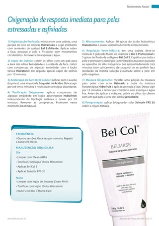 Apostila de Protocolos Bel Col | 13www.belcol.com.br
Tratamento Facial
1) Higienização Profunda: misturar em uma cubeta, uma
porção de leite de limpeza Hidraclean e o gel esfoliante
com sementes de apricot Bel Esfoliante. Aplicar sobre
a face, pescoço e colo e friccionar com movimentos
circulatórios. Remover com esponja e água.
2) Vapor de Ozônio: cobrir os olhos com um pad para
a área dos olhos Sensorialle e o restante da face, cobrir
com compressas de algodão embebidas com a loção
tônica Hidratonic em seguida aplicar vapor de ozônio
por 10 minutos.
3) Aceleração do Turn Over Celular: aplicar com o auxílio
do pincel, uma ampola de Coquetel de Ácidos. Deixar agir
por até cinco minutos e neutralizar com água abundante.
4) Tonificação Oxigenante: aplicar compressas de
algodão embebido em loção adstringente Hidrafresh
independente da tipologia cutânea e deixar por 10
minutos. Remover as compressas. Promover neste
momento DLM manual.
Oxigenação de resposta imediata para peles
estressadas e asfixiadas
Frequência
• Quatro sessões. Uma vez por semana. Repetir
a cada três meses
Dia
Noite
• Limpar com Clean AHA’s
• Tonificar com loção tônica Hidratonic
• Aplicar Bel Col 3
• Aplicar Solectiv FPS 30
• Limpar com loção de limpeza Clean AHA’s
• Tonificar com loção tônica Hidratonic
• Nutrir com Bio C Home Care
Manutenção domiciliar
5) Microcorrente: Aplicar 10 gotas do ácido hialurônico
Hialuderme e passar aproximadamente cinco minutos.
6) Regulação Veno-linfática: em uma cubeta deve-se
misturar 5 gotas do fluido de vitamina C Bio C Profissional e
5 gotas do fluido de colágeno Bel Col 2. Espalhar por toda a
pele e promover a absorção com eletrodo saturador ajustado
ao aparelho de alta frequência por aproximadamente três
minutos (com pinçamento de jacquet) ou se preferir faça
ionização da mesma solução espalhada sobre a pele em
pólo negativo.
7) Máscara Oxigenante: mesclar uma porção da máscara
para peles com acne Belmask e outra da máscara
frutoterápica Hidrofruit e aplicar por toda a face. Deixar agir
por 15 minutos e retirar por completo com esponja e água
fria. Antes de aplicar a máscara, cobrir os olhos do cliente
com um pad para a área dos olhos Sensorialle.
8) Fotoproteção: aplicar bloqueador solar Solectiv FPS 30
sobre a região tratada.
 