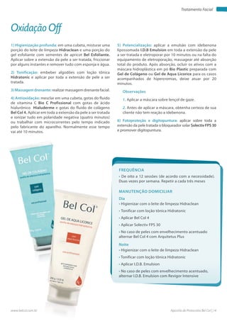 Apostila de Protocolos Bel Col | 14www.belcol.com.br
Tratamento Facial
1) Higienização profunda: em uma cubeta, misturar uma
porção do leite de limpeza Hidraclean e uma porção do
gel esfoliante com sementes de apricot Bel Esfoliante.
Aplicar sobre a extensão da pele a ser tratada, friccionar
por alguns instantes e remover tudo com esponja e água.
2) Tonificação: embeber algodões com loção tônica
Hidratonic e aplicar por toda a extensão de pele a ser
tratada.
3) Massagem drenante: realizar massagem drenante facial.
4) Antioxidação: mesclar em uma cubeta, gotas do fluido
de vitamina C Bio C Profissional com gotas de ácido
hialurônico Hialuderme e gotas do fluido de colágeno
Bel Col 4. Aplicar em toda a extensão da pele a ser tratada
e ionizar tudo em polaridade negativa (quatro minutos)
ou trabalhar com microcorrentes pelo tempo indicado
pelo fabricante do aparelho. Normalmente esse tempo
vai até 10 minutos.
Oxidação Off
5) Potencialização: aplicar a emulsão com idebenona
lipossomada I.D.B Emulsion em toda a extensão da pele
a ser tratada e eletroporar por 10 minutos ou na falta do
equipamento de eletroporação, massagear até absorção
total do produto. Após absorção, ocluir os ativos com a
máscara hidroplástica em pó Bio Plastic preparada com
Gel de Colágeno ou Gel de Aqua Licorice para os casos
acompanhados de hipercromias, deixe atuar por 20
minutos.
Observações
1. Aplicar a máscara sobre lençol de gaze.
2. Antes de aplicar a máscara, obtenha certeza de sua
cliente não tem reação a idebenona.
6) Fotoproteção e digitopuntura: aplicar sobre toda a
extensão da pele tratada o bloqueador solar Solectiv FPS 30
e promover digitopuntura.
Frequência
• De oito a 12 sessões (de acordo com a necessidade).
Duas vezes por semana. Repetir a cada três meses
Dia
Noite
• Higienizar com o leite de limpeza Hidraclean
• Tonificar com loção tônica Hidratonic
• Aplicar Bel Col 4
• Aplicar Solectiv FPS 30
• No caso de peles com envelhecimento acentuado
alternar Bel Col 4 com Arquitetus Plus
• Higienizar com o leite de limpeza Hidraclean
• Tonificar com loção tônica Hidratonic
• Aplicar I.D.B. Emulsion
• No caso de peles com envelhecimento acentuado,
alternar I.D.B. Emulsion com Revigor Intensive
Manutenção domiciliar
 