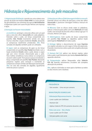Apostila de Protocolos Bel Col | 15www.belcol.com.br
Tratamento Facial
1) Higienização/Esfoliação: mesclar em uma cubeta uma
porção da loção de limpeza Clean AHA´s e outra porção
do gel esfoliante com sementes de apricot Bel Esfoliante
e higienizar a pele com suave fricção. Retirar com esponja
e água.
2) Extração (se houver necessidade)
a) emoliência: proteger a área dos olhos com um pad
para a área dos olhos Sensorialle em cada pálpebra.
Estender sobre a pele, um lenço comprimido em
pastilha Star Pocket levemente úmido em água
morna e borrifar a loção emoliente Emolix, deixando
as compressas totalmente umedecidas. Obs: finas
camadas de algodão também pode ser utilizadas.
b) vapor: com as compressas de gaze ou do lenço
comprimido em pastilha Star Pocket borrifado com a
loção emoliente Emolix sobre a pele, deixar o vapor
agir por cinco minutos direcionado para a pele.
Para melhor emoliência nunca deixar as compressas
secarem sobre a pele. Tirar pouco a pouco enrolando o
lenço comprimido em pastilha Star Pocket, liberando
pequenas regiões para extração e mantendo as
compressas sempre úmidas até liberação total da pele.
Obs: no caso das camadas de algodão, igualmente
retirá-las pouco a pouco.
3) Atenção em olhos e DLM (drenagem linfática manual):
Estender discos nos olhos do pad para a área dos olhos
Sensorialle e promover drenagem linfática manual em
toda a face.
4) Máscara: Com os discos ainda sobre as pálpebras,
aplicar a máscara para peles com acne Belmask em toda
a pele, com exceção da área dos olhos e deixar agir por 15
minutos. Retirar com água.
5) Adstringência: Com auxilio do lenço comprimido
em pastilha Star Pocket ou algodões, aplicar loção
adstringente Hidrafresh em toda a pele.
6) Antiage: Aplicar o descontractor de rugas Exprime
nas regiões sulcadas ou com rugas e linhas de expressão.
Proceder movimentos sobre a pele até completa absorção
do produto.
7) Homem Bel Col: aplicar nas demais regiões sobre
toda a pele o gel hidratante pós-barba Homem Bel Col e
aguardar absorver.
8) Fotoproteção: aplicar bloqueador solar Solectiv
FPS 30, fazendo movimentos circulares até completa
absorção do produto.
Obs.: aplicar o Gel todas as vezes após o barbear ou todos
os dias mesmo sem o barbear.
Hidratação e Rejuvenescimento da pele masculina
Hidratação/Rejuvenescimento - Dia e Noite
Peles com acne - Dia e Noite
• Lavar a pele com Softclean
• Homem Gel
• Aplicar Solectiv FPS 30 somente durante o dia
• Lavar a pele com Tri-Clear
• Gel para peles com acne
Manutenção domiciliar
Frequência
• Seis sessões - Uma vez por semana
 