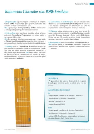 Apostila de Protocolos Bel Col | 17www.belcol.com.br
Tratamento Facial
1) Higienização: higienizar a pele com a loção de limpeza
Clean AHA’s friccionando por aproximadamente três
minutos e retirar com esponja e água.
Obs.: após a loção de limpeza Clean AHA’s é interessante
a utilização do peeling ultrassônico (opcional).
2) Pré-peeling: com auxílio de algodão, aplicar a loção
pré-ácido Tônico Facial Preparatório em toda a região a
ser tratada. Não retirar.
Obs: Em peles de fototipo morena escura e negra, após
o Tônico Facial Preparatório aguardar cinco minutos e
com o auxílio de algodão aplicar loção tônica Hidratonic.
3) Peeling: aplicar Coquetel de Ácidos com auxílio de
pincel específico somente sobre as hipercromias. Deixar
agir por até cinco minutos (conforme tolerância) e
retirar com água abundante. Obs: neste passo, em casos
de fototipos IV-V-VI, (morena escura, mulata e negra,
respectivamente) o produto deve ser substituído pelo
ácido mandélico Belmend.
Tratamento Clareador com IDBE Emulsion
4) Clareamento + Eletroterapia: aplicar emulsão com
idebenona lipossomada IDBE Emulsion por toda a região
a ser tratada e eletroporar por 10 minutos (na falta do
equipamento promover apenas absorção manual).
5) Máscara: aplicar diretamente na pele (sem lençol de
gaze) a máscara hidroplástica em pó Bio Plastic preparada
com Gel de Aqua Licorice e loção tônica Hidratonic.
Deixar agir por 15 minutos e retirar, limpar os vestígios
com gaze levemente umedecida em água.
6)Fotoproteção:aplicarbloqueadorsolarSolectivFPS30.
Obs: após a aplicação de Solectiv a ardência própria do
ácido poderá retornar, mas regredirá totalmente em até
15 minutos.
Frequência
• A quantidade de sessões dependerá da resposta
de cada pele (mínimo quatro sessões). Uma vez por
semana
Dia
Noite
• Limpar a pele com loção de limpeza Clean AHA’s
• Tonificar com loção tônica Hidratonic
• Hidratar com Bel Col 3
• Aplicar Solectiv FPS 30
• Limpar a pele com loção de limpeza Clean AHA’s
• Tonificar com loção tônica Hidratonic
• Aplicar I.D.B. Emulsion em toda região a ser tratada
intercalando com Bio C Home Care
Manutenção domiciliar
 