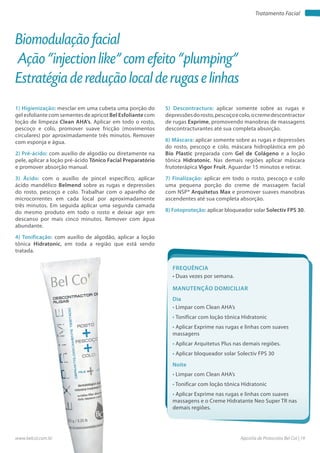 Apostila de Protocolos Bel Col | 19www.belcol.com.br
Tratamento Facial
1) Higienização: mesclar em uma cubeta uma porção do
gel esfoliante com sementes de apricot Bel Esfoliante com
loção de limpeza Clean AHA’s. Aplicar em todo o rosto,
pescoço e colo, promover suave fricção (movimentos
circulares) por aproximadamente três minutos. Remover
com esponja e água.
2) Pré-ácido: com auxílio de algodão ou diretamente na
pele, aplicar a loção pré-ácido Tônico Facial Preparatório
e promover absorção manual.
3) Ácido: com o auxílio de pincel específico, aplicar
ácido mandélico Belmend sobre as rugas e depressões
do rosto, pescoço e colo. Trabalhar com o aparelho de
microcorrentes em cada local por aproximadamente
três minutos. Em seguida aplicar uma segunda camada
do mesmo produto em todo o rosto e deixar agir em
descanso por mais cinco minutos. Remover com água
abundante.
4) Tonificação: com auxílio de algodão, aplicar a loção
tônica Hidratonic, em toda a região que está sendo
tratada.
Biomodulação facial
Ação “injection like” com efeito “plumping”
Estratégia de redução local de rugas e linhas
5) Descontractura: aplicar somente sobre as rugas e
depressõesdorosto,pescoçoecolo,ocremedescontractor
de rugas Exprime, promovendo manobras de massagens
descontracturantes até sua completa absorção.
6) Máscara: aplicar somente sobre as rugas e depressões
do rosto, pescoço e colo, máscara hidroplástica em pó
Bio Plastic preparada com Gel de Colágeno e a loção
tônica Hidratonic. Nas demais regiões aplicar máscara
frutoterápica Vigor Fruit. Aguardar 15 minutos e retirar.
7) Finalização: aplicar em todo o rosto, pescoço e colo
uma pequena porção do creme de massagem facial
com NSP® Arquitetus Max e promover suaves manobras
ascendentes até sua completa absorção.
8) Fotoproteção: aplicar bloqueador solar Solectiv FPS 30.
Frequência
• Duas vezes por semana.
Dia
• Limpar com Clean AHA’s
• Tonificar com loção tônica Hidratonic
• Aplicar Exprime nas rugas e linhas com suaves
massagens
• Aplicar Arquitetus Plus nas demais regiões.
• Aplicar bloqueador solar Solectiv FPS 30
Manutenção domiciliar
Noite
• Limpar com Clean AHA’s
• Tonificar com loção tônica Hidratonic
• Aplicar Exprime nas rugas e linhas com suaves
massagens e o Creme Hidratante Neo Super TR nas
demais regiões.
 