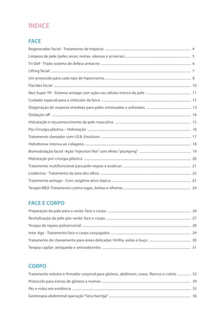 ÍNDICE
FACE
Regenerador facial - Tratamento de Impacto ................................................................................................. 4
Limpeza de pele (peles secas, mistas, oleosas e acneicas)........................................................................... 5
Tri-Def - Triplo sistema de defesa antiacne ...................................................................................................... 6
Lifting facial .............................................................................................................................................................. 7
Um protocolo para cada tipo de hipercromia ................................................................................................ 8
Flacidez facial ........................................................................................................................................................... 10
Neo Super TR - Sistema antiage com ação nas células-tronco da pele .................................................... 11
Cuidado especial para o orbicular da boca ..................................................................................................... 12
Oxigenação de resposta imediata para peles estressadas e asfixiadas ................................................... 13
Oxidação off ............................................................................................................................................................. 14
Hidratação e rejuvenescimento da pele masculina ...................................................................................... 15
Pós-Cirurgia plástica – Hidratação ..................................................................................................................... 16
Tratamento clareador com I.D.B .Emulsion ...................................................................................................... 17
Hidroforese intensa ao colágeno ....................................................................................................................... 18
Biomodulação facial -Ação “injection like” com efeito “plumping” ........................................................... 19
Hidratação pré-cirurgia plástica ......................................................................................................................... 20
Tratamento multifuncional para pele negras e asiáticas ............................................................................. 21
Liodermia - Tratamento da área dos olhos ...................................................................................................... 22.
Tratamento antiage - Com oxigênio ativo tópico ......................................................................................... 23
Terapia RBO: Tratamento contra rugas, bolsas e olheiras............................................................................. 24
FACE E CORPO
Preparação da pele para o verão: face e corpo ............................................................................................... 26
Revitalização da pele pós-verão: face e corpo ................................................................................................ 27
Terapia de reparo polisensorial ........................................................................................................................... 28
Inter Age - Tratamento face e corpo conjugados .......................................................................................... 29
Tratamento de clareamento para áreas delicadas: Virilha, axilas e buço ................................................ 30
Terapia capilar: antiqueda e antisseborréia ..................................................................................................... 31
CORPO
Tratamento redutor e firmador corporal para glúteos, abdômen, coxas, flancos e culote ................ 33
Protocolo para estrias de glúteos e mamas ..................................................................................................... 34
Pés e mãos em evidência ...................................................................................................................................... 35
Geoterapia abdominal operação “Seca barriga” ............................................................................................. 36
 
