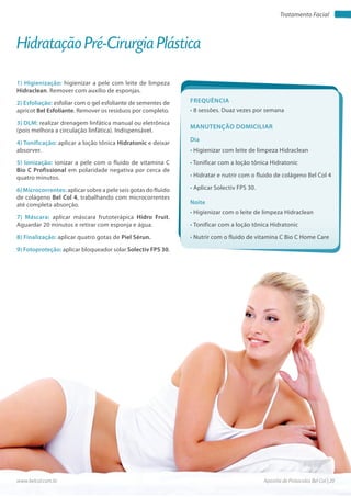 Apostila de Protocolos Bel Col | 20www.belcol.com.br
Tratamento Facial
1) Higienização: higienizar a pele com leite de limpeza
Hidraclean. Remover com auxílio de esponjas.
2) Esfoliação: esfoliar com o gel esfoliante de sementes de
apricot Bel Esfoliante. Remover os resíduos por completo.
3) DLM: realizar drenagem linfática manual ou eletrônica
(pois melhora a circulação linfática). Indispensável.
4) Tonificação: aplicar a loção tônica Hidratonic e deixar
absorver.
5) Ionização: ionizar a pele com o fluido de vitamina C
Bio C Profissional em polaridade negativa por cerca de
quatro minutos.
6) Microcorrentes: aplicar sobre a pele seis gotas do fluido
de colágeno Bel Col 4, trabalhando com microcorrentes
até completa absorção.
7) Máscara: aplicar máscara frutoterápica Hidro Fruit.
Aguardar 20 minutos e retirar com esponja e água.
8) Finalização: aplicar quatro gotas de Piel Sérun.
9) Fotoproteção: aplicar bloqueador solar Solectiv FPS 30.
Hidratação Pré-Cirurgia Plástica
Frequência
• 8 sessões. Duaz vezes por semana
Dia
Noite
• Higienizar com leite de limpeza Hidraclean
• Tonificar com a loção tônica Hidratonic
• Hidratar e nutrir com o fluido de colágeno Bel Col 4
• Aplicar Solectiv FPS 30.
• Higienizar com o leite de limpeza Hidraclean
• Tonificar com a loção tônica Hidratonic
• Nutrir com o fluido de vitamina C Bio C Home Care
Manutenção domiciliar
 