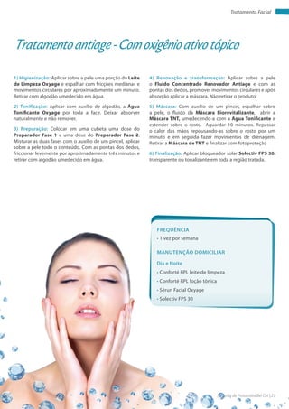 Apostila de Protocolos Bel Col | 23www.belcol.com.br
Tratamento Facial
1) Higienização: Aplicar sobre a pele uma porção do Leite
de Limpeza Oxyage e espalhar com fricções medianas e
movimentos circulares por aproximadamente um minuto.
Retirar com algodão umedecido em água.
2) Tonificação: Aplicar com auxílio de algodão, a Água
Tonificante Oxyage por toda a face. Deixar absorver
naturalmente e não remover.
3) Preparação: Colocar em uma cubeta uma dose do
Preparador Fase 1 e uma dose do Preparador Fase 2.
Misturar as duas fases com o auxílio de um pincel, aplicar
sobre a pele todo o conteúdo. Com as pontas dos dedos,
friccionar levemente por aproximadamente três minutos e
retirar com algodão umedecido em água.
Tratamento antiage - Com oxigênio ativo tópico
4) Renovação e transformação: Aplicar sobre a pele
o Fluido Concentrado Renovador Antiage e com as
pontas dos dedos, promover movimentos circulares e após
absorção aplicar a máscara. Não retirar o produto.
5) Máscara: Com auxílio de um pincel, espalhar sobre
a pele, o fluido da Máscara Biorevitalizante, abrir a
Máscara TNT, umedecendo-a com a Água Tonificante e
estender sobre o rosto. Aguardar 10 minutos. Repassar
o calor das mãos repousando-as sobre o rosto por um
minuto e em seguida fazer movimentos de drenagem.
Retirar a Máscara de TNT e finalizar com fotoproteção
6) Finalização: Aplicar bloqueador solar Solectiv FPS 30,
transparente ou tonalizante em toda a região tratada.
Frequência
• 1 vez por semana
Dia e Noite
• Conforté RPL leite de limpeza
• Conforté RPL loção tônica
• Sérun Facial Oxyage
• Solectiv FPS 30
Manutenção domiciliar
 