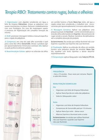 Apostila de Protocolos Bel Col | 24www.belcol.com.br
Tratamento Facial
Apostila de Protocolos Bel Col: acesse em www.belcol.com.br
Tratamento Facial
1) Higienização: com algodão umedecido em água e
leite de limpeza Hidraclean, limpar as pálpebras com
suaves movimentos circulares. Remover cuidadosamente
com soro fisiológico. Em caso de maquiagem repetir
o processo de higienização até completa remoção da
mesma.
2) DLM: promover drenagem linfática manual específica
para a região de pálpebras.
3) Compressa: em cima de cada olho acomodar o pad
para a área dos olhos Sensorialle. Deixar o produto agir
por aproximadamente 10 minutos e remover. Obs: Aplicar
os pads preferencialmente gelados.
4) Bioestimulação Celular: aplicar no orbicular do olhos
Terapia RBO: Tratamento contra rugas, bolsas e olheiras
em sentido horário o fluido Nano Eye noite, até que a
região esteja bem umedecida, e trabalhar com micro-
correntes por aproximadamente 5 minutos cada orbicular.
5) Massagem Corretiva: Aplicar nas pálpebras uma
pequena porção de Ilumineé - creme concentrado para a
área dosolhosalternandocomExprime-descontractorde
rugas sessão a sessão. Realizar manobras disciplinadoras
até a completa absorção do produto
Esclarecimento: Na sessão que utilizar Ilumineé não usar
Exprime e quando usar Exprime não usar Ilumineé.
6) Finalização: Aplicar no orbicular do olhos em sentido
horário uma pequena porção da emulsão Nano Eye
dia, espalhar com leves tapinhas e deixar absorver
espontâneamente
7) Fotoproteção: aplicar bloqueador solar Solectiv FPS 30.
FrEquêNCIa
• Seis a 10 sessões. Duas vezes por semana. Repetir
a cada dois meses.
Dia
• Higienizar com leite de limpeza Hidraclean
• Aplicar Nano Eye dia em volta das pálpebras
• Solectiv (bloqueador solar)
Noite
• Higienizar com leite de limpeza hidraclean
• Compressas de Sensorialle pad por 10 minutos
• Aplicar Nano Eye noite – deixar secar
• Alternar Exprime e Ilumineé noite a noite
Esclarecimento: na sessão que utilizar Ilumineé
não usar Exprime e quando usar Exprime
não usar Ilumineé.
MaNutENção DoMICILIar
 