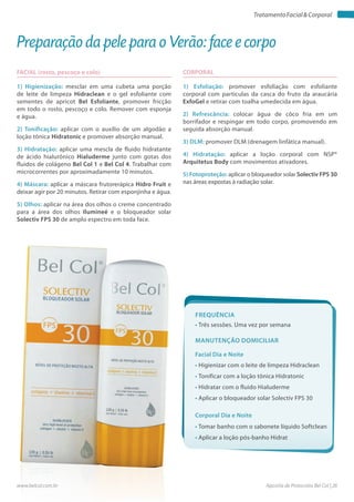 Apostila de Protocolos Bel Col | 26www.belcol.com.br
TratamentoFacial&Corporal
FACIAL (rosto, pescoço e colo)
1) Higienização: mesclar em uma cubeta uma porção
de leite de limpeza Hidraclean e o gel esfoliante com
sementes de apricot Bel Esfoliante, promover fricção
em todo o rosto, pescoço e colo. Remover com esponja
e água.
2) Tonificação: aplicar com o auxílio de um algodão a
loção tônica Hidratonic e promover absorção manual.
3) Hidratação: aplicar uma mescla de fluido hidratante
de ácido hialurônico Hialuderme junto com gotas dos
fluidos de colágeno Bel Col 1 e Bel Col 4. Trabalhar com
microcorrentes por aproximadamente 10 minutos.
4) Máscara: aplicar a máscara frutorerápica Hidro Fruit e
deixar agir por 20 minutos. Retirar com esponjinha e água.
5) Olhos: aplicar na área dos olhos o creme concentrado
para a área dos olhos Ilumineé e o bloqueador solar
Solectiv FPS 30 de amplo espectro em toda face.
Preparação da pele para o Verão: face e corpo
CORPORAL
1) Esfoliação: promover esfoliação com esfoliante
corporal com particulas da casca do fruto da araucária
ExfoGel e retirar com toalha umedecida em água.
2) Refrescância: colocar água de côco fria em um
borrifador e respingar em todo corpo, promovendo em
seguida absorção manual.
3) DLM: promover DLM (drenagem linfática manual).
4) Hidratação: aplicar a loção corporal com NSP®
Arquitetus Body com movimentos ativadores.
5) Fotoproteção: aplicar o bloqueador solar Solectiv FPS 30
nas áreas expostas à radiação solar.
Frequência
• Três sessões. Uma vez por semana
Facial Dia e Noite
Corporal Dia e Noite
• Higienizar com o leite de limpeza Hidraclean
• Tonificar com a loção tônica Hidratonic
• Hidratar com o fluido Hialuderme
• Aplicar o bloqueador solar Solectiv FPS 30
• Tomar banho com o sabonete líquido Softclean
• Aplicar a loção pós-banho Hidrat
Manutenção domiciliar
 