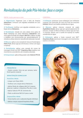 Apostila de Protocolos Bel Col | 27www.belcol.com.br
TratamentoFacial&Corporal
CORPORAL:
1) Esfoliação: promover suave esfoliação com esfoliante
corporal com particulas da casca do fruto da araucária
ExfoGel. Retirar com toalha umedecida em água.
2) Máscara: aplicar máscara corporal de argila
ArgillaMask Verde, deixar agir por aproximadamente 20
minutos, enrolar no filme osmótico e deixar agir por mais
15 minutos. Retirar com o auxílio de esponja ou toalha
umedecida em água.
3) Hidratação: aplicar a loção corporal com NSP®
Arquitetus Body e promover massagem com movimentos
suaves e circulares.
Revitalização da pele Pós-Verão: face e corpo
FACIAL (rosto, pescoço e colo)
1) Higienização: higienizar com o leite de limpeza
Hidraclean e remover com algodão embebido em soro
fisiológico.
2) Tonifização: tonificar com algodão embebido com a
loção tônica Hidratonic.
3) Revitalização: mesclar em uma cubeta cinco gotas de
fluido hidratante do ácido hialurônico Hialuderme com
cinco gotas do fluido de colágeno Bel Col 3. Aplicar na pele
e trabalhar com microcorrentes por aproximadamente 10
minutos ou deixar absorver naturalmente (absorção manual).
4) Máscara: aplicar uma camada de máscara frutoterápica
Hidro Fruit, deixar agir por 20 minutos e retirar com água
e esponja.
5) Revitalização: aplicar uma camada do creme de
massagem facial com NSP® Arquitetus Max espalhar com
movimentos ascendentes até completa absorção.
6) Fotoproteção: aplicar bloqueador solar Solectiv FPS 30.
Frequência
• Quatro sessões. Uma vez por semana, tanto
facial quanto corporal
Facial Dia e Noite
Corporal Dia e Noite
• Limpar com Clean AHA’s
• Tonificar com a loção tônica Hidratonic
• Aplicar fluido de colágeno Bel Col 2 esperar
absorver e aplicar o Arquitetus Plus dia e noite
• Aplicar Solectiv FPS 30. Somente dia
• Pode-se adicionar Bel Col 4 para a noite
• Tomar banho com o sabonete líquido Softclean
• Aplicar a loção corporal Arquitetus Body
Manutenção domiciliar
 