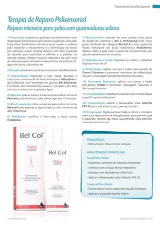 Apostila de Protocolos Bel Col | 28www.belcol.com.br
TratamentoFacial&Corporal
1) Preparação: preparar o gabinete de atendimento com
disposições harmoniosas dos móveis (sugestão: consultar
Feng Shui). Ambientar com luzes azuis, verdes e violetas
para trabalhar o relaxamento e a eliminação do stress
por estímulo visual. Colocar difusor com óleo essencial
de lavanda para estimular o olfativo e o paladar ao
mesmo tempo. Utilizar músicas relaxantes ou com sons
de natureza para estimular o relaxamento via audição. Ex:
água de chuva, cachoeira, etc.
2) Posição: posicionar o paciente na maca em decúbito dorsal.
3) Higienização: higienizar a face (rosto, pescoço e
colo) com uma mescla do leite de limpeza Hidraclean e
gel esfoliante com sementes de apricot Bel Esfoliante.
Friccionar com movimentos suaves e circulares por dois
minutos e retirar com esponja e água.
4) Máscara: aplicar na face a máscara para peles com acne
Belmask para desintoxicação, deixar agir por 15 minutos.
5) Alta-frequência: retirar a máscara para peles com acne
Belmask com esponja e água e aplicar cinco minutos de
alta-frequência.
6) Tonificação: tonificar a face com a loção tônica
Hidratonic.
Terapia de Reparo Polisensorial
Reparo intensivo para peles com queimaduras solares
Frequência
• Oito sessões. Uma vez por semana.
Facial Dia e Noite
Corporal Dia e Noite
• Higienizar com leite de limpeza Hidraclean
• Tonificar com a loção tônica Hidratonic
• Hidratar com Hialuderme e Bel Col 2
• Aplicar o bloqueador solar Solectiv FPS 30
• Tomar banho com o sabonete líquido Softclean
• Aplicar a loção pós-banho Hidrat
Manutenção domiciliar
7) Microcorrente: mesclar em uma cubeta cinco gotas
do fluido de vitamina C Bio C Profissional com cinco
gotas do fluido de colágeno Bel Col 4 e cinco gotas do
fluido hidratante de ácido hialurônico Hialuderme.
Aplicar sobre a pele com o apoio de microcorrente por
aproximadamente três minutos.
8) Digitopuntura facial: higienizar as mãos e trabalhar
digitopuntura facial.
9) Reflexologia: aplicar nos pés e mãos uma porção de
Creme Calmante e promover manobras de reflexologia
nos pés e massagem descontracturante nas mãos.
10) Massagem Relaxante: aplicar nas costas a loção
pós-banho Hidrat e promover massagem relaxante e
descongestionante.
11) Cromoterapia: trabalhar os chakras com cromoterapia
específica para cada ponto.
12) Fotoproteção: aplicar o bloqueador solar Solectiv
FPS 30 por toda a face (rosto, pescoço e colo).
13) Finalização: digitopunturar todo o crânio e conduzir
exercícios respiratórios e alongamentos para permitir que
o paciente levante da maca suavemente (não permitir
movimentos bruscos).
 