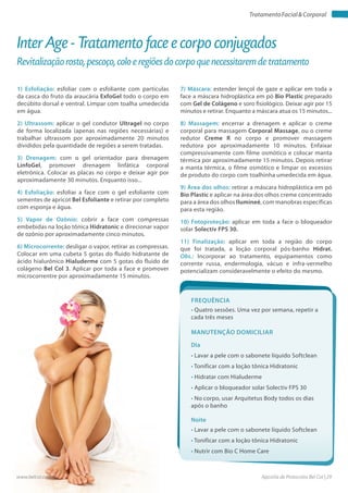 Apostila de Protocolos Bel Col | 29www.belcol.com.br
TratamentoFacial&Corporal
1) Esfoliação: esfoliar com o esfoliante com partículas
da casca do fruto da araucária ExfoGel todo o corpo em
decúbito dorsal e ventral. Limpar com toalha umedecida
em água.
2) Ultrassom: aplicar o gel condutor Ultragel no corpo
de forma localizada (apenas nas regiões necessárias) e
trabalhar ultrassom por aproximadamente 20 minutos
divididos pela quantidade de regiões a serem tratadas.
3) Drenagem: com o gel orientador para drenagem
LinfoGel, promover drenagem linfática corporal
eletrônica. Colocar as placas no corpo e deixar agir por
aproximadamente 30 minutos. Enquanto isso...
4) Esfoliação: esfoliar a face com o gel esfoliante com
sementes de apricot Bel Esfoliante e retirar por completo
com esponja e água.
5) Vapor de Ozônio: cobrir a face com compressas
embebidas na loção tônica Hidratonic e direcionar vapor
de ozônio por aproximadamente cinco minutos.
6) Microcorrente: desligar o vapor, retirar as compressas.
Colocar em uma cubeta 5 gotas do fluido hidratante de
ácido hialurônico Hialuderme com 5 gotas do fluido de
colágeno Bel Col 3. Aplicar por toda a face e promover
microcorrentre por aproximadamente 15 minutos.
Inter Age - Tratamento face e corpo conjugados
Revitalização rosto, pescoço, colo e regiões do corpo que necessitarem de tratamento
7) Máscara: estender lençol de gaze e aplicar em toda a
face a máscara hidroplástica em pó Bio Plastic preparado
com Gel de Colágeno e soro fisiológico. Deixar agir por 15
minutos e retirar. Enquanto a máscara atua os 15 minutos...
8) Massagem: encerrar a drenagem e aplicar o creme
corporal para massagem Corporal Massage, ou o creme
redutor Creme R no corpo e promover massagem
redutora por aproximadamente 10 minutos. Enfaixar
compressivamente com filme osmótico e colocar manta
térmica por aproximadamente 15 minutos. Depois retirar
a manta térmica, o filme osmótico e limpar os excessos
de produto do corpo com toalhinha umedecida em água.
9) Área dos olhos: retirar a máscara hidroplástica em pó
Bio Plastic e aplicar na área dos olhos creme concentrado
para a área dos olhos Ilumineé, com manobras específicas
para esta região.
10) Fotoproteção: aplicar em toda a face o bloqueador
solar Solectiv FPS 30.
11) Finalização: aplicar em toda a região do corpo
que foi tratada, a loção corporal pós-banho Hidrat.
Obs.: Incorporar ao tratamento, equipamentos como
corrente russa, endermologia, vácuo e infra-vermelho
potencializam consideravelmente o efeito do mesmo.
Frequência
• Quatro sessões. Uma vez por semana, repetir a
cada três meses
Dia
Noite
• Lavar a pele com o sabonete líquido Softclean
• Tonificar com a loção tônica Hidratonic
• Hidratar com Hialuderme
• Aplicar o bloqueador solar Solectiv FPS 30
• No corpo, usar Arquitetus Body todos os dias
após o banho
• Lavar a pele com o sabonete líquido Softclean
• Tonificar com a loção tônica Hidratonic
• Nutrir com Bio C Home Care
Manutenção domiciliar
 