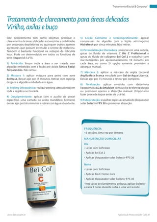 Apostila de Protocolos Bel Col | 30www.belcol.com.br
TratamentoFacial&Corporal
Este procedimento tem como objetivo principal o
clareamento de áreas delicadas escurecidas e debilitadas
por processos depilatórios ou quaisquer outros agentes
agressores que possam estimular a síntese de melanina.
Também é bastante funcional na redução da foliculite
local. Pode ser desenvolvido em todos os fototipos de
pele (fitzpatrick I a VI).
1) Pré-ácido: limpar toda a área a ser tratada com
algodão embebido com a loção pré-ácido Tônico Facial
Preparatório. Não retirar.
2) Máscara 1: aplicar máscara para peles com acne
Belmask, deixar agir por 15 minutos. Retirar com esponja
de gaze e algodão embebida em água.
3) Peeling Ultrassônico: realizar peeling ultrassônico em
toda a região a ser tratada.
4) Despigmentante: aplicar com o auxílio de pincel
específico, uma camada do ácido mandélico Belmend,
deixar agir por três minutos e retirar com água abundante.
Tratamento de clareamento para áreas delicadas
Virilha, axilas e buço
Frequência
• 6 sessões. Uma vez por semana
Dia
• Lavar com Softclean
• Aplicar Bel Col 2
• Aplicar bloqueador solar Solectiv FPS 30
Manutenção domiciliar
Noite
• Lavar com Softclean
• Aplicar Bio C Home-Care
• Aplicar bloqueador solar Solectiv FPS 30
• Nos casos de clareamento de buço, aplicar Solectiv
a cada 3 horas durante o dia e uma vez à noite
5) Loção Calmante e Descongestionante: aplicar
compressas de algodão com a loção adstringente
Hidrafresh por cinco minutos. Não retirar.
6) Potencialização Clareadora : mesclar em uma cubeta,
gotas de fluido de vitamina C Bio C Profissional e
gotas do fluido de colágeno Bel Col 2 e trabalhar com
microcorrentes por aproximadamente 10 minutos em
cada área, ou como 2ª opção somente promover a
absorção manual.
7) Máscara 2: aplicar a máscara de argila corporal
ArgillaMask Branca mesclada com Gel de Aqua Licorice.
Deixar agir por 15 minutos e retirar por completo.
8) Finalização: aplicar emulsão com idebenona
lipossomadaI.D.B.Emulsion comauxíliodeeletroporação
ou promover apenas a absorção manual. (Importante
fazer prova de toque antes de usá-la).
9)Fotoproteção:espalhar espessa camada dobloqueador
solar Solectiv FPS 30 e promover absorção.
 