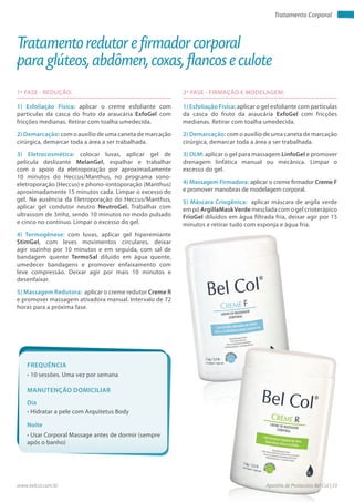 Apostila de Protocolos Bel Col | 33www.belcol.com.br
Tratamento Corporal
1ª FASE - REDUÇÃO:
1) Esfoliação Física: aplicar o creme esfoliante com
particulas da casca do fruto da araucária ExfoGel com
fricções medianas. Retirar com toalha umedecida.
2) Demarcação: com o auxílio de uma caneta de marcação
cirúrgica, demarcar toda a área a ser trabalhada.
3) Eletrocosmética: colocar luvas, aplicar gel de
película deslizante MelanGel, espalhar e trabalhar
com o apoio da eletroporação por aproximadamente
10 minutos do Heccus/Manthus, no programa sono-
eletroporação (Heccus) e phono-iontoporação (Manthus)
aproximadamente 15 minutos cada. Limpar o excesso do
gel. Na ausência da Eletroporação do Heccus/Manthus,
aplicar gel condutor neutro NeutroGel. Trabalhar com
ultrassom de 3mhz, sendo 10 minutos no modo pulsado
e cinco no contínuo. Limpar o excesso do gel.
4) Termogênese: com luvas, aplicar gel hiperemiante
StimGel, com leves movimentos circulares, deixar
agir sozinho por 10 minutos e em seguida, com sal de
bandagem quente TermoSal diluído em água quente,
umedecer bandagens e promover enfaixamento com
leve compressão. Deixar agir por mais 10 minutos e
desenfaixar.
5) Massagem Redutora: aplicar o creme redutor Creme R
e promover massagem ativadora manual. Intervalo de 72
horas para a próxima fase.
Tratamento redutor e firmador corporal
para glúteos, abdômen, coxas, flancos e culote
2ª FASE - FIRMAÇÃO E MODELAGEM:
1) Esfoliação Física: aplicar o gel esfoliante com partículas
da casca do fruto da araucária ExfoGel com fricções
medianas. Retirar com toalha umedecida.
2) Demarcação: com o auxílio de uma caneta de marcação
cirúrgica, demarcar toda a área a ser trabalhada.
3) DLM: aplicar o gel para massagem LinfoGel e promover
drenagem linfática manual ou mecânica. Limpar o
excesso do gel.
4) Massagem Firmadora: aplicar o creme firmador Creme F
e promover manobras de modelagem corporal.
5) Máscara Criogênica: aplicar máscara de argila verde
em pó ArgillaMaskVerde mesclada com o gel crioterápico
FrioGel diluídos em água filtrada fria, deixar agir por 15
minutos e retirar tudo com esponja e água fria.
Frequência
• 10 sessões. Uma vez por semana
Dia
Noite
• Hidratar a pele com Arquitetus Body
• Usar Corporal Massage antes de dormir (sempre
após o banho)
Manutenção domiciliar
 