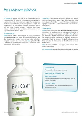 Apostila de Protocolos Bel Col | 35www.belcol.com.br
Tratamento Corporal
1) Esfoliação: aplicar uma porção do esfoliante corporal
com partículas da casca do fruto da araucária ExfoGel e
friccionar com movimentos circulares por alguns instantes
e colocar as mãos dentro de uma luva plástica e os pés em
bota plástica ou envolvê-los em filme osmótico. Deixar
agir por cinco minutos, remover o plástico, fazer nova
fricção e retirar tudo com água abundante, secando em
seguida com uma toalha macia.
2) Revitalização:
Mãos: em um cubeta, mesclar gotas de ácido hialurônico
puro Hialuderme com gotas do fluido de colágeno Bel
Col 4, aplicar em toda a extensão das mãos e ionizar
em pólo negativo por três minutos. Pés: aplicar Gel de
Colágeno em toda a extensão dos pés e ionizar em polo
positivo por três minutos.
Pés e Mãos em evidência
3) Máscara: com o auxílio de um pincel específico, aplicar
máscara frutoterápica Hidro Fruit, deixar agir por cinco
minutos, envolver mãos e pés em filme osmótico e deixar
agir por 10 minutos e então retirar com gaze ou toalha
umedecida.
5) Massagem:
Mãos:aplicarcremecomNSP®ArquitetusMaxepromover
massagem na região do dorso, massagem relaxante na
palma e massagem alongadora nos dedos. Pés: aplicar o
gel drenante LinfoGel e promover massagem firmadora
na região do dorso, relaxante na planta e alongadora
nos dedos. Após a secagem do LinfoGel aplicar uma
fina camada do hidratante e desodorante corporal
Luminance.
Obs: O shiatsu também é boa opção, tanto para as mãos
quanto para os pés.
6) Fotoproteção: aplicar bloqueador solar Solectiv FPS 30.
Frequência
• Três sessões. Uma vez por semana
Mãos - Dia e Noite
Pés - Dia e Noite
• Lavar com sabonete líquido Softclean e aplicar
Revigor Intensive
• Após o banho aplicar o hidratante corporal
pós-banho Hidrat
Manutenção domiciliar
 
