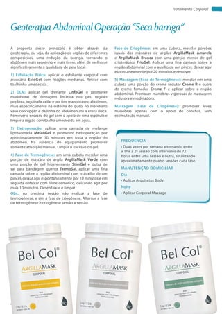 Apostila de Protocolos Bel Col | 36www.belcol.com.br
Tratamento Corporal
A proposta deste protocolo é obter através da
geoterapia, ou seja, da aplicação de argilas de diferentes
composições, uma redução da barriga, tornando o
abdômen mais sequinho e mais firme, além de melhorar
significativamente a qualidade de pele local.
1) Esfoliação Física: aplicar o esfoliante corporal com
araucária ExfoGel com fricções medianas. Retirar com
toalhinha umedecida.
2) DLM: aplicar gel drenante LinfoGel e promover
manoboras de drenagem linfática nos pés, regiões
poplítea, inguinal e axilar e por fim, manobras no abdômen,
mais especificamente na cisterna do quilo, no meridiano
vaso concepção e da linha do abdômen até a crista ilíaca.
Remover o excesso do gel com o apoio de uma espátula e
limpar a região com toalha umedecida em água.
3) Eletroporação: aplicar uma camada de melange
lipossomada MelanGel e promover eletroporação por
aproximadamente 10 minutos em toda a região do
abdômen. Na ausência do equipamento promover
somente absorção manual. Limpar o excesso do gel.
4) Fase de Termogênese: em uma cubeta mesclar uma
porção de máscara de argila ArgillaMask Verde com
uma porção de gel hiperemiante StimGel e outra de
sal para bandagem quente TermoSal, aplicar uma fina
camada sobre a região abdominal com o auxílio de um
pincel, deixar agir espontaneamente por 10 minutos e em
seguida enfaixar com filme osmótico, deixando agir por
mais 10 minutos. Desenfaixar e limpar.
Obs.: na próxima sessão não realizar a fase de
termogênese, e sim a fase de criogênese. Alternar a fase
de termogênese e criogênese sessão a sessão.
Geoterapia Abdominal Operação “Seca barriga”
Fase de Criogênese: em uma cubeta, mesclar porções
iguais das máscaras de argilas ArgillaMask Amarela
e ArgillaMask Branca com uma porção menor de gel
crioterápico FrioGel. Aplicar uma fina camada sobre a
região abdominal com o auxílio de um pincel, deixar agir
espontaneamente por 20 minutos e remover.
5) Massagem (Fase de Termogênese): mesclar em uma
cubeta uma porção do creme redutor Creme R e outra
do creme firmador Creme F e aplicar sobre a região
abdominal. Promover manobras vigorosas de massagem
redutora e modeladora.
Massagem (Fase de Criogênese): promover leves
manobras apenas com o apoio de conchas, sem
estimulação manual.
Frequência
• Duas vezes por semana alternando entre
a 1ª e a 2ª sessão com intervalos de 72
horas entre uma sessão e outra, totalizando
aproximadamente quatro sessões cada fase.
Dia
Noite
• Aplicar Arquitetus Body
• Aplicar Corporal Massage
Manutenção domiciliar
 