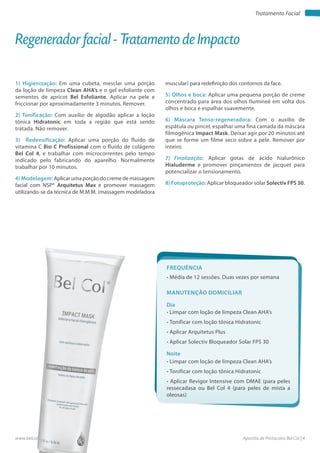Apostila de Protocolos Bel Col | 4www.belcol.com.br
Tratamento Facial
1) Higienização: Em uma cubeta, mesclar uma porção
da loção de limpeza Clean AHA’s e o gel esfoliante com
sementes de apricot Bel Esfoliante. Aplicar na pele e
friccionar por aproximadamente 3 minutos. Remover.
2) Tonificação: Com auxílio de algodão aplicar a loção
tônica Hidratonic em toda a região que está sendo
tratada. Não remover.
3) Redensificação: Aplicar uma porção do fluido de
vitamina C Bio C Profissional com o fluido de colágeno
Bel Col 4, e trabalhar com microcorrentes pelo tempo
indicado pelo fabricando do aparelho. Normalmente
trabalhar por 10 minutos.
4) Modelagem: Aplicar uma porção do creme de massagem
facial com NSP® Arquitetus Max e promover massagem
utilizando-se da técnica de M.M.M. (massagem modeladora
Regenerador facial - Tratamento de Impacto
muscular) para redefinição dos contornos da face.
5) Olhos e boca: Aplicar uma pequena porção de creme
concentrado para área dos olhos Ilumineé em volta dos
olhos e boca e espalhar suavemente.
6) Máscara Tenso-regeneradora: Com o auxilio de
espátula ou pincel, espalhar uma fina camada da máscara
filmogênica Impact Mask. Deixar agir por 20 minutos até
que se forme um filme seco sobre a pele. Remover por
inteiro.
7) Finalização: Aplicar gotas de ácido hialurônico
Hialuderme e promover pinçamentos de jacquet para
potencializar o tensionamento.
8) Fotoproteção: Aplicar bloqueador solar Solectiv FPS 30.
Frequência
• Média de 12 sessões. Duas vezes por semana
Dia
Noite
• Limpar com loção de limpeza Clean AHA’s
• Tonificar com loção tônica Hidratonic
• Aplicar Arquitetus Plus
• Aplicar Solectiv Bloqueador Solar FPS 30
• Limpar com loção de limpeza Clean AHA’s
• Tonificar com loção tônica Hidratonic
• Aplicar Revigor Intensive com DMAE (para peles
ressecadasa ou Bel Col 4 (para peles de mista a
oleosas)
Manutenção domiciliar
 
