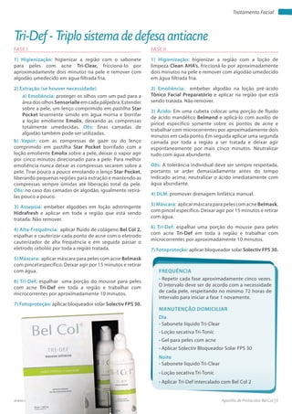 Apostila de Protocolos Bel Col | 6www.belcol.com.br
Tratamento Facial
FASE I
1) Higienização: higienizar a região com o sabonete
para peles com acne Tri-Clear, friccioná-lo por
aproximadamente dois minutos na pele e remover com
algodão umedecido em água filtrada fria.
2) Extração (se houver necessidade)
a) Emoliência: proteger os olhos com um pad para a
área dos olhos Sensorialle em cada pálpebra. Estender
sobre a pele, um lenço comprimido em pastilha Star
Pocket levemente úmido em água morna e borrifar
a loção emoliente Emolix, deixando as compressas
totalmente umedecidas. Obs: finas camadas de
algodão também pode ser utilizadas.
b) Vapor: com as compressas de gaze ou do lenço
comprimido em pastilha Star Pocket borrifado com a
loção emoliente Emolix sobre a pele, deixar o vapor agir
por cinco minutos direcionado para a pele. Para melhor
emoliência nunca deixar as compressas secarem sobre a
pele. Tirar pouco a pouco enrolando o lenço Star Pocket,
liberando pequenas regiões para extração e mantendo as
compressas sempre úmidas até liberação total da pele.
Obs: no caso das camadas de algodão, igualmente retirá-
las pouco a pouco.
3) Assepsia: embeber algodões em loção adstringente
Hidrafresh e aplicar em toda a região que está sendo
tratada. Não remover.
4) Alta-Frequência: aplicar fluido de colágeno Bel Col 2,
espalhar e cauterizar cada ponto de acne com o eletrodo
cauterizador de alta frequência e em seguida passar o
eletrodo cebolão por toda a região tratada.
5) Máscara: aplicar máscara para peles com acne Belmask
com pincel específico. Deixar agir por 15 minutos e retirar
com água.
6) Tri-Def: espalhar uma porção do mousse para peles
com acne Tri-Def em toda a região e trabalhar com
microcorrentes por aproximadamente 10 minutos.
7) Fotoproteção: aplicar bloqueador solar Solectiv FPS 30.
FASE II
1) Higienização: higienizar a região com a loção de
limpeza Clean AHA’s, friccioná-lo por aproximadamente
dois minutos na pele e remover com algodão umedecido
em água filtrada fria.
2) Emoliência: embeber algodão na loção pré-ácido
Tônico Facial Preparatório e aplicar na região que está
sendo tratada. Não remover.
3) Ácido: Em uma cubeta colocar uma porção de fluido
de ácido mandélico Belmend e aplicá-lo com auxílio de
pincel específico somente sobre os pontos de acne e
trabalhar com microcorrentes por aproximadamente dois
minutos em cada ponto. Em seguida aplicar uma segunda
camada por toda a região a ser tratada e deixar agir
espontaneamente por mais cinco minutos. Neutralizar
tudo com água abundante.
Obs: A tolerância individual deve ser sempre respeitada,
portanto se arder demasiadamente antes do tempo
indicado acima, neutralizar o ácido imediatamente com
água abundante.
4) DLM: promover drenagem linfática manual.
5)Máscara: aplicar máscara para peles com acne Belmask,
com pincel específico. Deixar agir por 15 minutos e retirar
com água.
6) Tri-Def: espalhar uma porção do mousse para peles
com acne Tri-Def em toda a região e trabalhar com
microcorrentes por aproximadamente 10 minutos.
7) Fotoproteção: aplicar bloqueador solar Solectiv FPS 30.
Tri-Def - Triplo sistema de defesa antiacne
Frequência
• Repetir cada fase aproximadamente cinco vezes.
O intervalo deve ser de acordo com a necessidade
de cada pele, respeitando no mínimo 72 horas de
intervalo para iniciar a fase 1 novamente.
Dia
Noite
• Sabonete líquido Tri-Clear
• Loção secativa Tri-Tonic
• Gel para peles com acne
• Aplicar Solectiv Bloqueador Solar FPS 30
• Sabonete líquido Tri-Clear
• Loção secativa Tri-Tonic
• Aplicar Tri-Def intercalado com Bel Col 2
Manutenção domiciliar
 