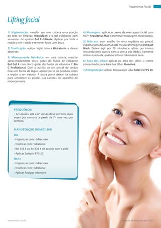 Apostila de Protocolos Bel Col | 7www.belcol.com.br
Tratamento Facial
1) Higienização: mesclar em uma cubeta uma porção
do leite de limpeza Hidraclean e o gel esfoliante com
sementes de apricot Bel Esfoliante. Aplicar por toda a
região a ser tratada e remover tudo com água.
2) Tonificação: aplicar loção tônica Hidratonic e deixar
absorver.
3) Microcorrente Galvânica: em uma cubeta, mesclar
aproximadamente cinco gotas do fluido de colágeno
Bel Col 4 com cinco gotas do fluido de vitamina C Bio
C Profissional. Com o auxílio de um pincel de cerdas
finas em forma de leque, aplicar parte do produto sobre
a região a ser tratada. A outra parte deixar na cubeta
para umedecer as pontas das canetas do aparelho de
microcorrente.
Lifting facial
4) Massagem: aplicar o creme de massagem facial com
NSP® Arquitetus Max e promover massagem modeladora.
5) Máscara: com auxílio de uma espátula ou pincel,
espalhar uma fina camada de máscara filmogênica Impact
Mask. Deixar agir por 20 minutos e retirar por inteiro
iniciando pelo queixo com a ponta dos dedos. Somente
retirar a película, quando estiver totalmente seca.
6) Área dos olhos: aplicar na área dos olhos o creme
concentrado para área dos olhos Ilumineé.
7) Fotoproteção: aplicar bloqueador solar Solectiv FPS 30.
Frequência
• 12 sessões. Até a 6° sessão deve ser feito duas
vezes por semana, a partir da 7ª uma vez por
semana.
Dia
• Higienizar com Hidraclean
• Tonificar com Hidratonic
• Bel Col 3 ou Bel Col 4 de acordo com a pele
• Aplicar Solectiv FPS 30
Manutenção domiciliar
Noite
• Higienizar com Hidraclean
• Tonificar com Hidratonic
• Aplicar Revigor Intensive
 