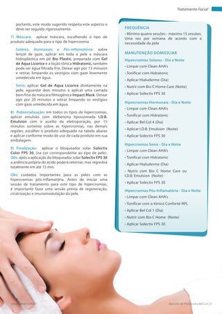 Apostila de Protocolos Bel Col | 9www.belcol.com.br
Tratamento Facial
portanto, este modo sugerido respeita este aspecto e
deve ser seguido rigorosamente.
7) Máscara: aplicar máscara, escolhendo o tipo de
produto adequado para o tipo de hipercromia.
Solares, Hormanais e Pós-inflamatória: sobre
lençol de gaze, aplicar em toda a pele a máscara
hidroplástica em pó Bio Plastic, preparada com Gel
de Aqua Licorice e a loção tônica Hidratonic, também
pode ser água filtrada fria. Deixar agir por 15 minutos
e retirar, limpando os vestígios com gaze levemente
umedecida em água.
Senis: aplicar Gel de Aqua Licorice diretamente na
pele, aguardar dois minutos e aplicar uma camada
bem fina da máscara filmogênica Impact Mask. Deixar
agir por 20 minutos e retirar limpando os vestígios
com gaze umedecida em água.
8) Potencialização: em todos os tipos de hipercromias,
aplicar emulsão com idebenona lipossomada I.D.B.
Emulsion com o auxílio da eletroporação, por 15
minutos somente sobre as hipercromias, nas demais
regiões, escolher o produto adequado na tabela abaixo
e aplicar conforme modo de uso de cada produto em sua
embalagem.
9) Finalização: aplicar o bloqueador solar Solectiv
Color FPS 30, (na cor correspondente ao tipo de pele).
Obs: após a aplicação do bloqueador solar Solectiv FPS 30
a ardência própria do ácido poderá retornar, mas regredirá
totalmente em até 15 min.
Obs: cuidados importantes para as peles com as
hipercromias pós-inflamatória. Antes de iniciar uma
sessão de tratamento para este tipo de hipercromias,
é importante fazer uma sessão prévia de regeneração,
cicatrização e imunomodulação da pele.
Frequência
• Mínimo quatro sessões - máximo 15 sessões.
Uma vez por semana de acordo com a
necessidade da pele
Hipercromias Solares - Dia e Noite
Hipercromias Hormonais - Dia e Noite
Hipercromias Senis - Dia e Noite
Hipercromias Pós-Inflamatória - Dia e Noite
• Limpar com Clean AHA’s
• Tonificar com Hidratonic
• Aplicar Hialuderme (Dia)
• Nutrir com Bio C Home Care (Noite)
• Aplicar Solectiv FPS 30
• Limpar com Clean AHA’s
• Tonificar com Hidratonic
• Aplicar Bel Col 4 (Dia)
• Aplicar I.D.B. Emulsion (Noite)
• Aplicar Solectiv FPS 30
• Limpar com Clean AHA’s
• Tonificar com Hidratonic
• Aplicar Hialuderme (Dia)
• Nutrir com Bio C Home Care ou
I.D.B. Emulsion (Noite)
• Aplicar Solectiv FPS 30
• Limpar com Clean AHA’s
• Tonificar com o tônico Conforté-RPL
• Aplicar Bel Col 1 (Dia)
• Nutrir com Bio C Home (Noite)
• Aplicar Solectiv FPS 30
Manutenção domiciliar
 