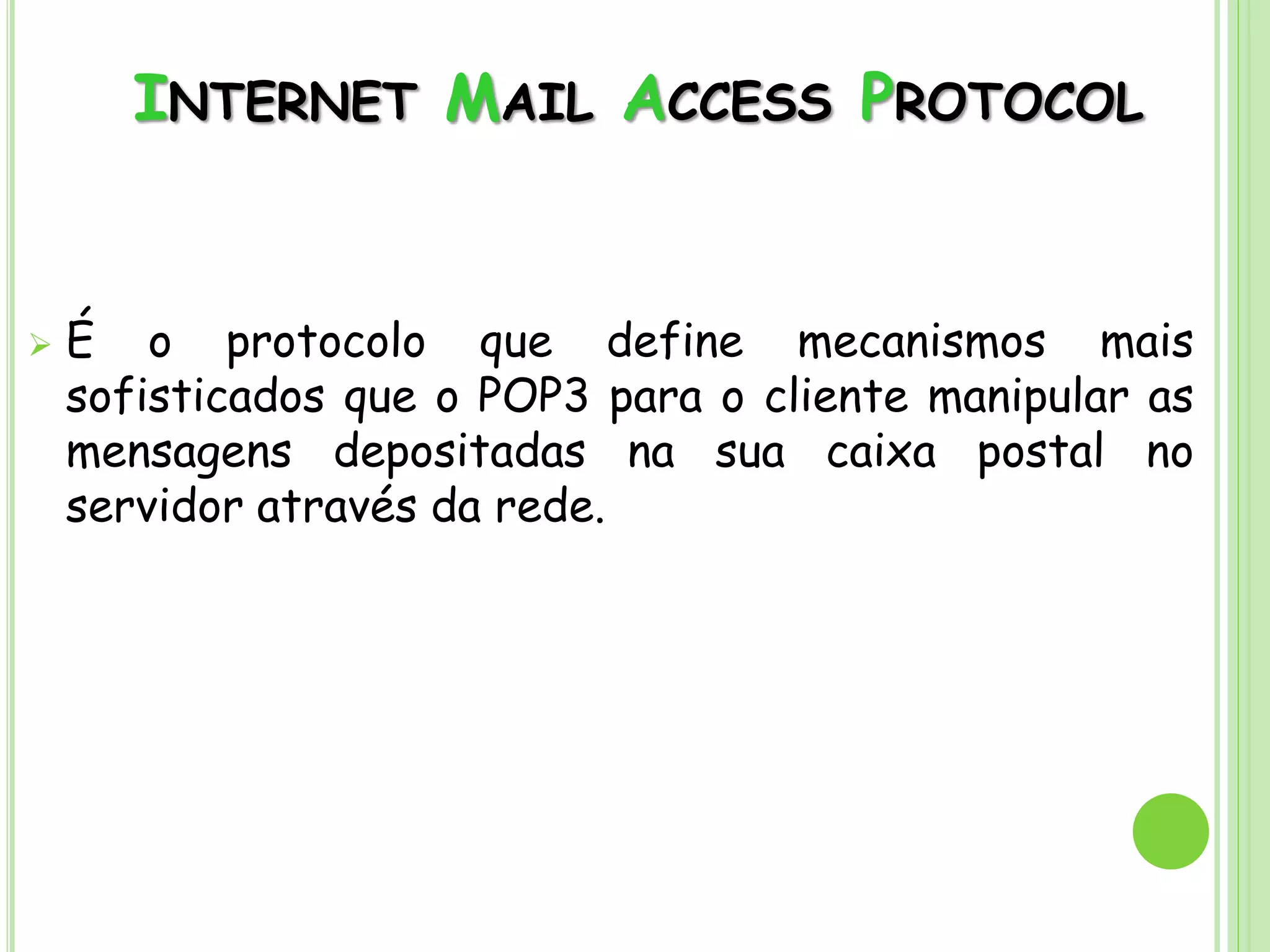 INTERNET MAIL ACCESS PROTOCOL
 É o protocolo que define mecanismos mais
sofisticados que o POP3 para o cliente manipular as
mensagens depositadas na sua caixa postal no
servidor através da rede.
 