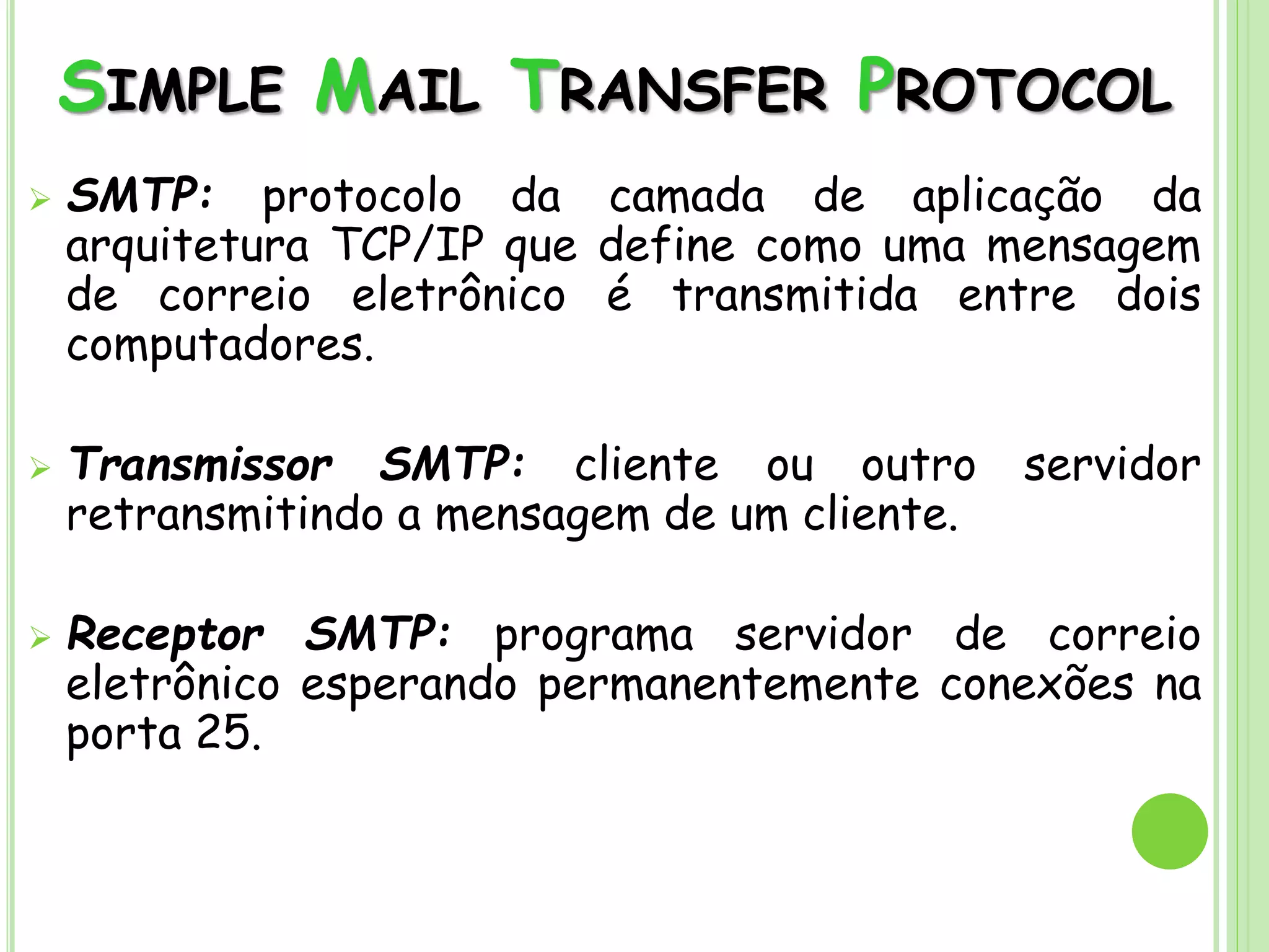 SIMPLE MAIL TRANSFER PROTOCOL
 SMTP: protocolo da camada de aplicação da
arquitetura TCP/IP que define como uma mensagem
de correio eletrônico é transmitida entre dois
computadores.
 Transmissor SMTP: cliente ou outro servidor
retransmitindo a mensagem de um cliente.
 Receptor SMTP: programa servidor de correio
eletrônico esperando permanentemente conexões na
porta 25.
 