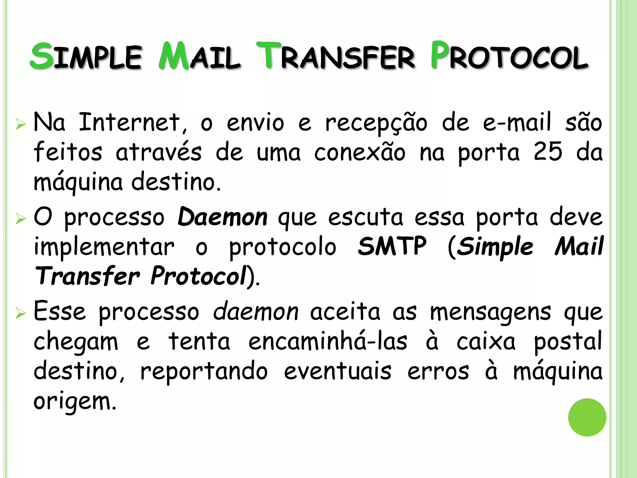 SIMPLE MAIL TRANSFER PROTOCOL
 Na Internet, o envio e recepção de e-mail são
feitos através de uma conexão na porta 25 da
máquina destino.
 O processo Daemon que escuta essa porta deve
implementar o protocolo SMTP (Simple Mail
Transfer Protocol).
 Esse processo daemon aceita as mensagens que
chegam e tenta encaminhá-las à caixa postal
destino, reportando eventuais erros à máquina
origem.
 