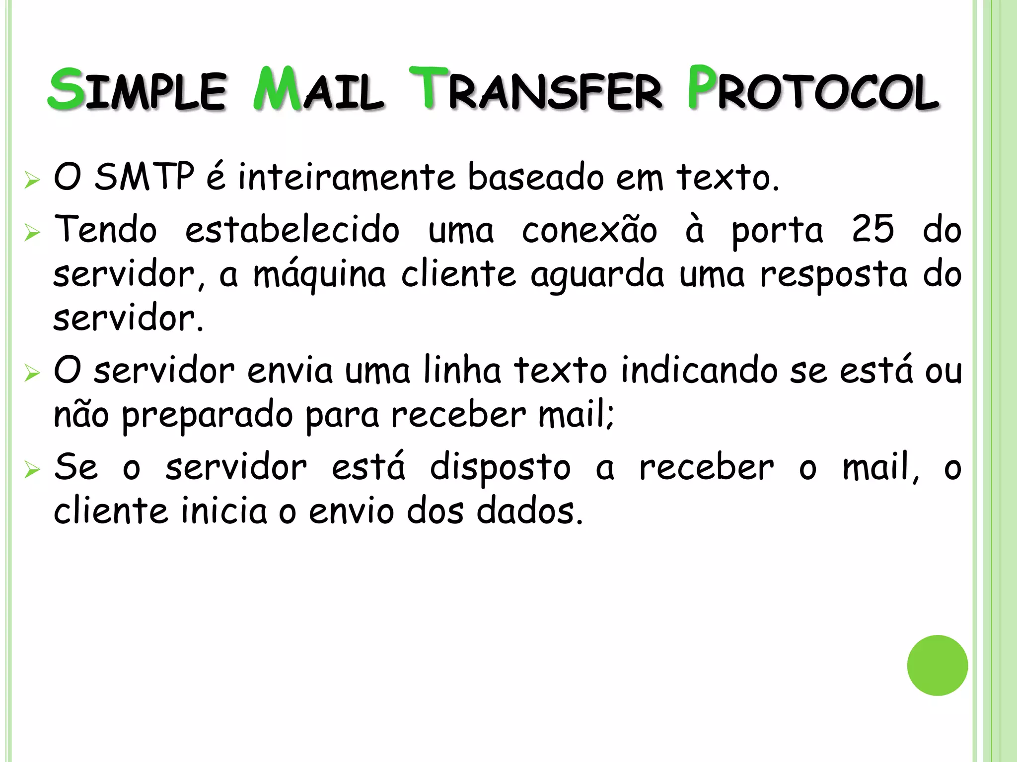 SIMPLE MAIL TRANSFER PROTOCOL
 O SMTP é inteiramente baseado em texto.
 Tendo estabelecido uma conexão à porta 25 do
servidor, a máquina cliente aguarda uma resposta do
servidor.
 O servidor envia uma linha texto indicando se está ou
não preparado para receber mail;
 Se o servidor está disposto a receber o mail, o
cliente inicia o envio dos dados.
 