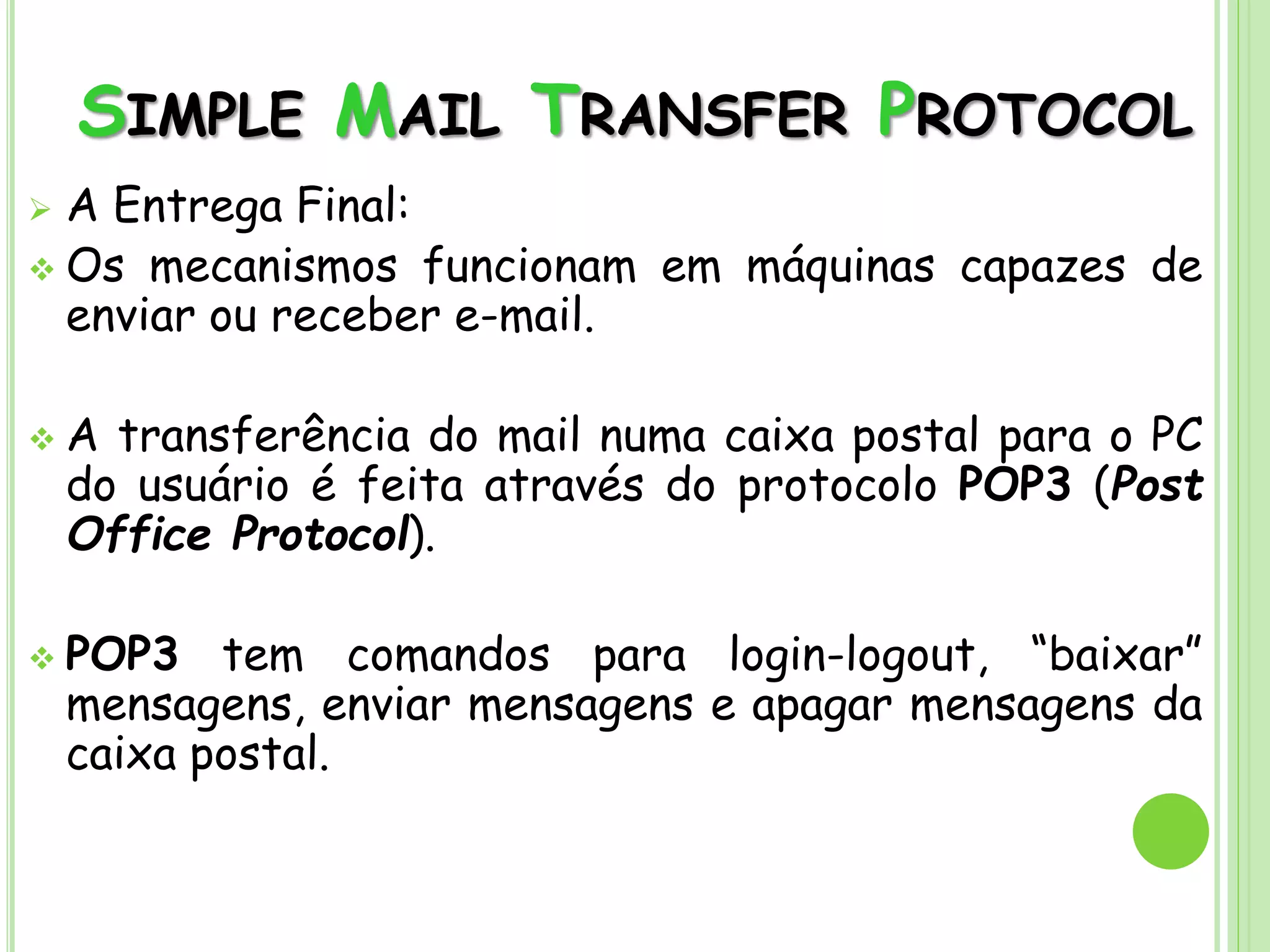 SIMPLE MAIL TRANSFER PROTOCOL
 A Entrega Final:
 Os mecanismos funcionam em máquinas capazes de
enviar ou receber e-mail.
 A transferência do mail numa caixa postal para o PC
do usuário é feita através do protocolo POP3 (Post
Office Protocol).
 POP3 tem comandos para login-logout, “baixar”
mensagens, enviar mensagens e apagar mensagens da
caixa postal.
 