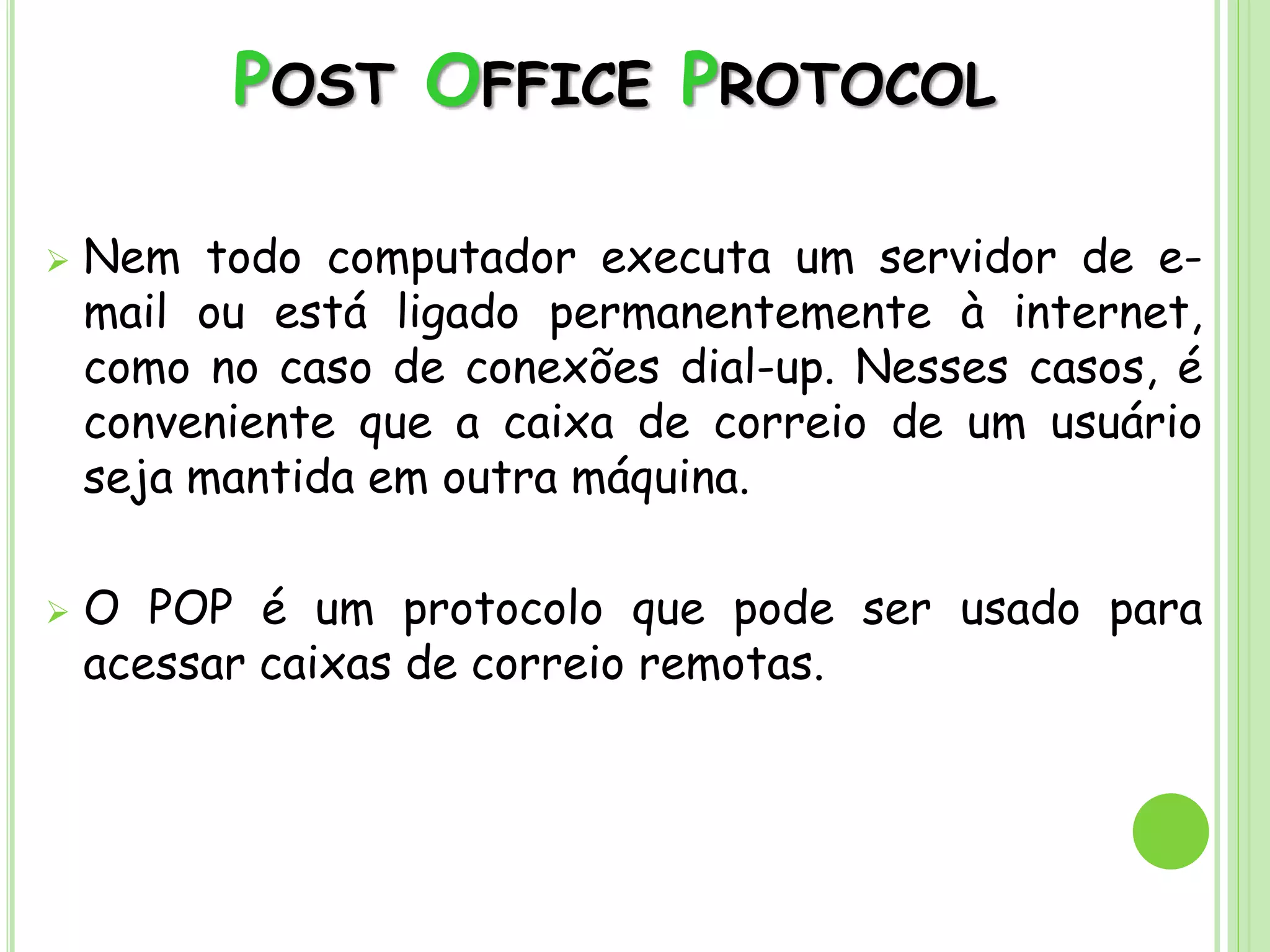 POST OFFICE PROTOCOL
 Nem todo computador executa um servidor de e-
mail ou está ligado permanentemente à internet,
como no caso de conexões dial-up. Nesses casos, é
conveniente que a caixa de correio de um usuário
seja mantida em outra máquina.
 O POP é um protocolo que pode ser usado para
acessar caixas de correio remotas.
 