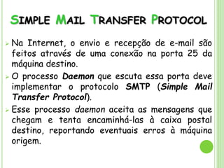 SIMPLE MAIL TRANSFER PROTOCOL
 Na Internet, o envio e recepção de e-mail são
feitos através de uma conexão na porta 25 da
máquina destino.
 O processo Daemon que escuta essa porta deve
implementar o protocolo SMTP (Simple Mail
Transfer Protocol).
 Esse processo daemon aceita as mensagens que
chegam e tenta encaminhá-las à caixa postal
destino, reportando eventuais erros à máquina
origem.
 