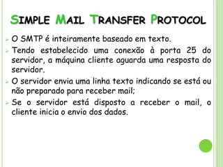 SIMPLE MAIL TRANSFER PROTOCOL
 O SMTP é inteiramente baseado em texto.
 Tendo estabelecido uma conexão à porta 25 do
servidor, a máquina cliente aguarda uma resposta do
servidor.
 O servidor envia uma linha texto indicando se está ou
não preparado para receber mail;
 Se o servidor está disposto a receber o mail, o
cliente inicia o envio dos dados.
 