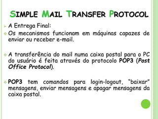 SIMPLE MAIL TRANSFER PROTOCOL
 A Entrega Final:
 Os mecanismos funcionam em máquinas capazes de
enviar ou receber e-mail.
 A transferência do mail numa caixa postal para o PC
do usuário é feita através do protocolo POP3 (Post
Office Protocol).
 POP3 tem comandos para login-logout, “baixar”
mensagens, enviar mensagens e apagar mensagens da
caixa postal.
 