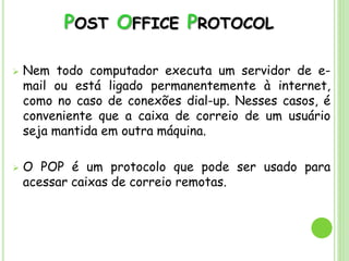 POST OFFICE PROTOCOL
 Nem todo computador executa um servidor de e-
mail ou está ligado permanentemente à internet,
como no caso de conexões dial-up. Nesses casos, é
conveniente que a caixa de correio de um usuário
seja mantida em outra máquina.
 O POP é um protocolo que pode ser usado para
acessar caixas de correio remotas.
 