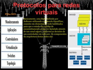 Protocolos para redes
virtuais
 Pilha SDN
Basicamente, uma Rede Definida por
Software utilizando o protocolo OpenFlow,
consiste em elementos de rede habilitados
para que o estado das tabelas de
encaminhamento possa ser instalado através
de um canal seguro, conforme as decisões de
um controlador em software. Os componentes
da arquitetura destas redes são:
 Pilha SDN
 