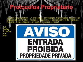 Protocolos Proprietario
iPoll
Spx/Ipx
AppleTalk
ICA
RDP
um protocolo proprietário é um protocolo de comunicação de propriedade de uma única
organização ou indivíduo. Proprietários podem impor restrições através de patentes e
mantendo a especificação do protocolo um segredo comercial.
 