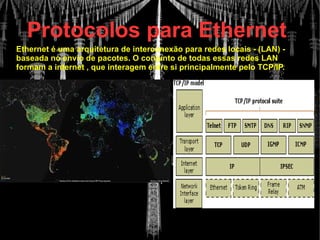 Protocolos para Ethernet
Ethernet é uma arquitetura de interconexão para redes locais - (LAN) -
baseada no envio de pacotes. O conjunto de todas essas redes LAN
formam a internet , que interagem entre si principalmente pelo TCP/IP.
 