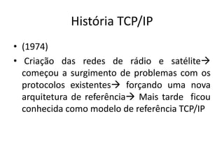 História TCP/IP
• (1974)
• Criação das redes de rádio e satélite
começou a surgimento de problemas com os
protocolos existentes forçando uma nova
arquitetura de referência Mais tarde ficou
conhecida como modelo de referência TCP/IP
 