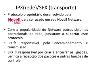 IPX(rede)/SPX (transporte)
• Protocolo proprietário desenvolvido pela
para ser usado em seu Novell Netware.
• Com a popularidade do Netware outros sistemas
operacionais de rede, passaram a suportar este
protocolo.
• IPX responsável pelo encaminhamento e
transmissão
• SPX responsável por criar e encerrar as ligações,
verifica a recepção dos pacotes e outras funções de
controle
 