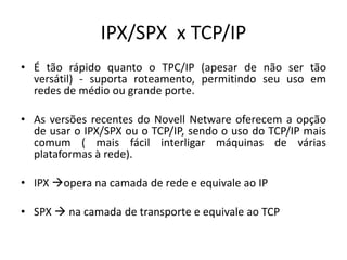 IPX/SPX x TCP/IP
• É tão rápido quanto o TPC/IP (apesar de não ser tão
versátil) - suporta roteamento, permitindo seu uso em
redes de médio ou grande porte.
• As versões recentes do Novell Netware oferecem a opção
de usar o IPX/SPX ou o TCP/IP, sendo o uso do TCP/IP mais
comum ( mais fácil interligar máquinas de várias
plataformas à rede).
• IPX opera na camada de rede e equivale ao IP
• SPX  na camada de transporte e equivale ao TCP
 