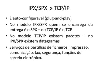 IPX/SPX x TCP/IP
• É auto-configurável (plug-and-play)
• No modelo IPX/SPX quem se encarrega da
entrega é o SPX – no TCP/IP é o TCP
• No modelo TCP/IP existem pacotes – no
IPX/SPX existem datagramas
• Serviços de partilhas de ficheiros, impressão,
comunicação, fax, segurança, funções de
correio eletrônico.
 