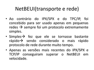 NetBEUI(transporte e rede)
• Ao contrário do IPX/SPX e do TPC/IP, foi
concebido para ser usado apenas em pequenas
redes  sempre foi um protocolo extremamente
simples.
• Simples fez que ele se tornasse bastante
rápido sendo considerado o mais rápido
protocolo de rede durante muito tempo.
• Apenas as versões mais recentes do IPX/SPX e
TCP/IP conseguiram superar o NetBEUI em
velocidade.
 
