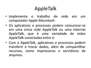 AppleTalk
• Implementa o trabalho de rede em um
computador Apple Macintosh
• Os aplicativos e processos podem comunicar-se
em uma única rede AppleTalk ou uma internet
AppleTalk, que é uma variedade de redes
AppleTalk conectadas entre si
• Com o AppleTalk, aplicativos e processos podem
transferir e trocar dados, além de compartilhar
recursos, como impressoras e servidores de
arquivos.
 