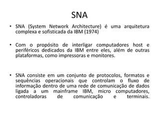SNA
• SNA (System Network Architecture) é uma arquitetura
complexa e sofisticada da IBM (1974)
• Com o propósito de interligar computadores host e
periféricos dedicados da IBM entre eles, além de outras
plataformas, como impressoras e monitores.
• SNA consiste em um conjunto de protocolos, formatos e
sequências operacionais que controlam o fluxo de
informação dentro de uma rede de comunicação de dados
ligada a um mainframe IBM, micro computadores,
controladoras de comunicação e terminais.
 
