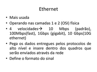 Ethernet
• Mais usada
• Operando nas camadas 1 e 2 (OSI) física
• 4 velocidades 10 Mbps (padrão),
100Mbps(fast), 1Gbps (gigabit), 10 Gbps(10G
ethernet)
• Pega os dados entregues pelos protocolos de
alto nível e insere dentro dos quadros que
serão enviados através da rede
• Define o formato do sinal
 