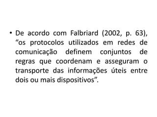 • De acordo com Falbriard (2002, p. 63),
“os protocolos utilizados em redes de
comunicação definem conjuntos de
regras que coordenam e asseguram o
transporte das informações úteis entre
dois ou mais dispositivos”.
 