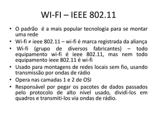 WI-FI – IEEE 802.11
• O padrão é a mais popular tecnologia para se montar
uma rede
• Wi-fi ≠ ieee 802.11 – wi-fi é marca registrada da aliança
• Wi-fi (grupo de diversos fabricantes) – todo
equipamento wi-fi é ieee 802.11, mas nem todo
equipamento ieee 802.11 é wi-fi
• Usado para montagens de redes locais sem fio, usando
transmissão por ondas de rádio
• Opera nas camadas 1 e 2 de OSI
• Responsável por pegar os pacotes de dados passados
pelo protocolo de alto nível usado, dividi-los em
quadros e transmiti-los via ondas de rádio.
 
