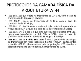 PROTOCOLOS DA CAMADA FÍSICA DA
ARQUITETURA WI-FI
• IEEE 802.11B: que opera na frequência de 2.4 GHz, com a taxa de
transmissão de dados de 11 Mbps;
• IEEE 802.11: opera na frequência de 5 GHz, com a taxa de
transmissão de 54 Mbps;
• IEEE 802.11G: Atualmente, a mais utilizada no Brasil, operando na
frequência de 2.4 GHz, com a taxa de transferência de 54 Mbps;
• IEEE 802.11N: É o padrão que esta substituindo o padrão 802.11G,
opera nas frequências de 2.4 GHz a 5GHz, com a taxa de
transmissão de dados variando de 65 Mbps a 600 Mbps.
• IEEE 802.11ac ou Padrão 802.11ac: É a nova geração da tecnologia
de transmissão em redes locais sem fio (WI-FI WLAN) pertencentes
a família 802.11 (desenvolvida pela organização IEEE standards
association) de alto desempenho, na frequência de 5GHz.
 